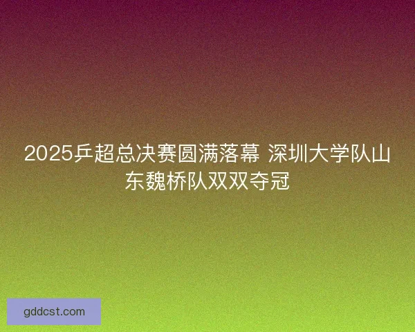 2025乒超总决赛圆满落幕 深圳大学队山东魏桥队双双夺冠